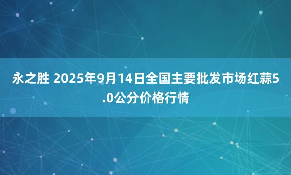 永之胜 2025年9月14日全国主要批发市场红蒜5.0公分价格行情