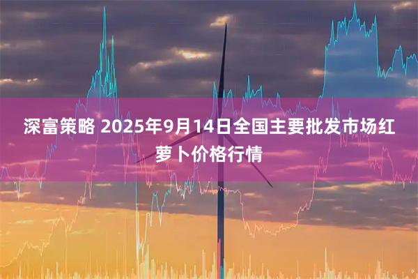 深富策略 2025年9月14日全国主要批发市场红萝卜价格行情