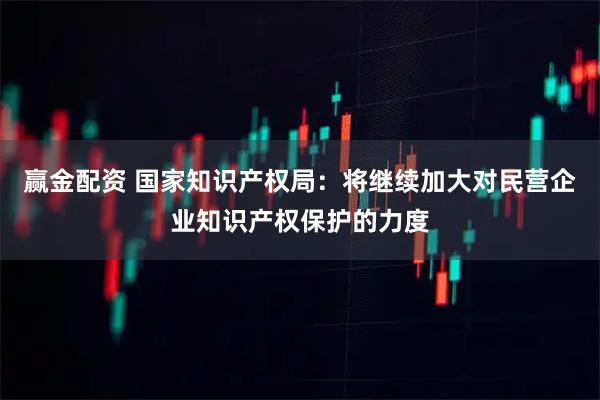 赢金配资 国家知识产权局：将继续加大对民营企业知识产权保护的力度