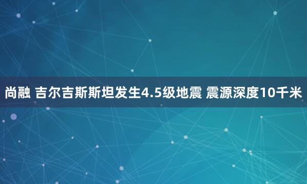 尚融 吉尔吉斯斯坦发生4.5级地震 震源深度10千米