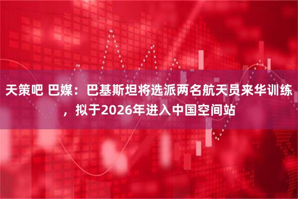 天策吧 巴媒：巴基斯坦将选派两名航天员来华训练，拟于2026年进入中国空间站
