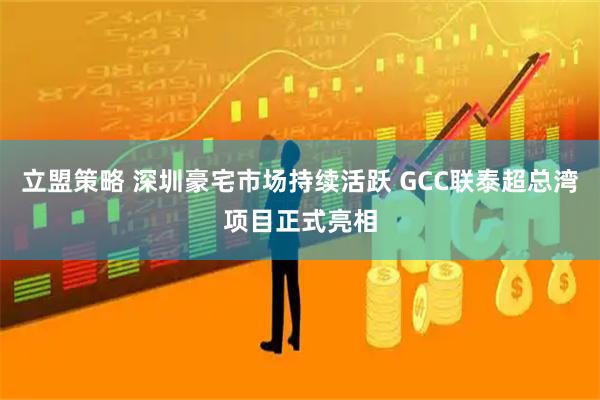 立盟策略 深圳豪宅市场持续活跃 GCC联泰超总湾项目正式亮相