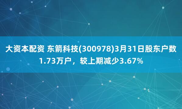 大资本配资 东箭科技(300978)3月31日股东户数1.73万户，较上期减少3.67%
