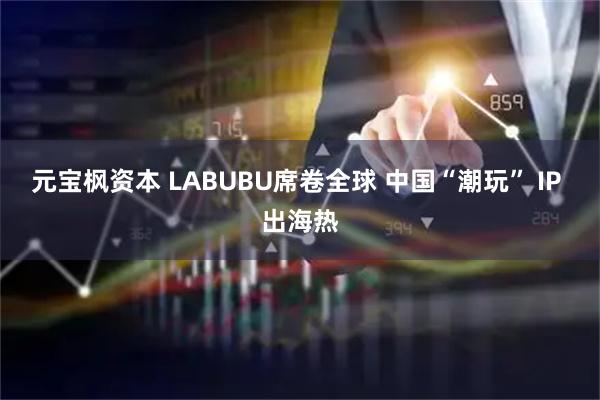 元宝枫资本 LABUBU席卷全球 中国“潮玩” IP 出海热
