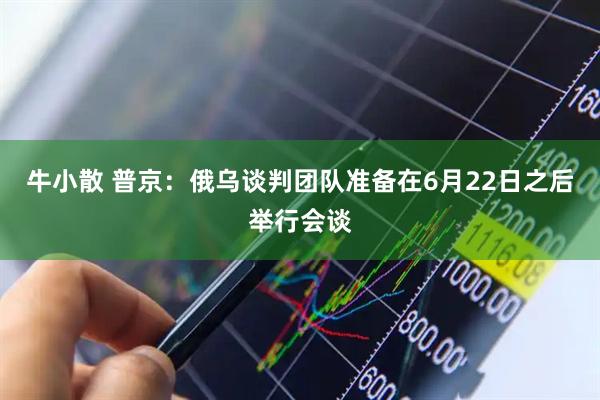 牛小散 普京：俄乌谈判团队准备在6月22日之后举行会谈