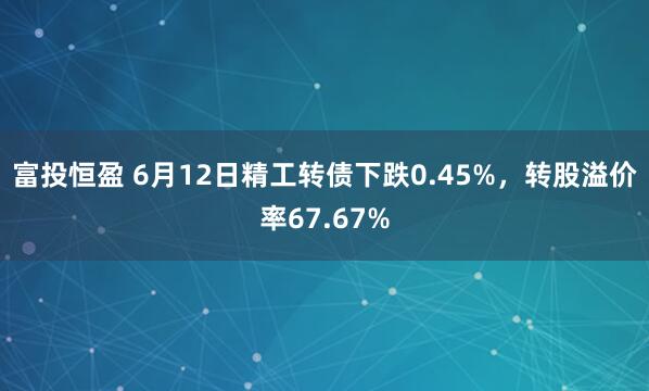 富投恒盈 6月12日精工转债下跌0.45%，转股溢价率67.67%