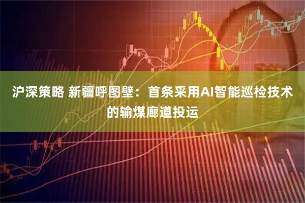 沪深策略 新疆呼图壁：首条采用AI智能巡检技术的输煤廊道投运