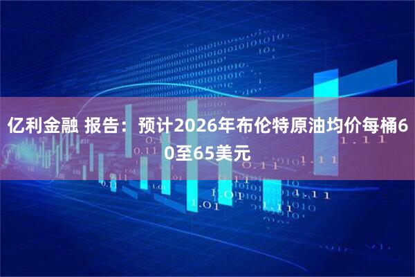 亿利金融 报告：预计2026年布伦特原油均价每桶60至65美元