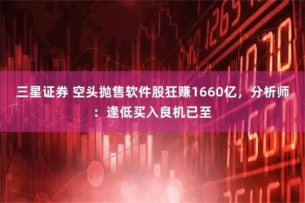 三星证券 空头抛售软件股狂赚1660亿，分析师：逢低买入良机已至