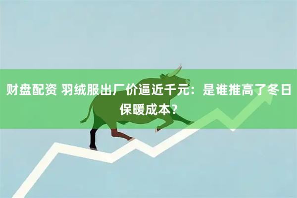 财盘配资 羽绒服出厂价逼近千元：是谁推高了冬日保暖成本？