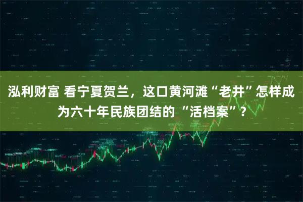 泓利财富 看宁夏贺兰，这口黄河滩“老井”怎样成为六十年民族团结的 “活档案”？