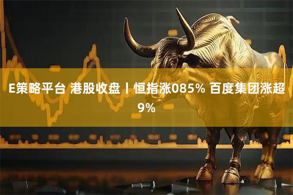 E策略平台 港股收盘丨恒指涨085% 百度集团涨超9%