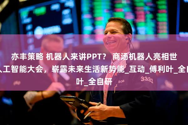 亦丰策略 机器人来讲PPT？ 商汤机器人亮相世界人工智能大会，崭露未来生活新势能_互动_傅利叶_全自研